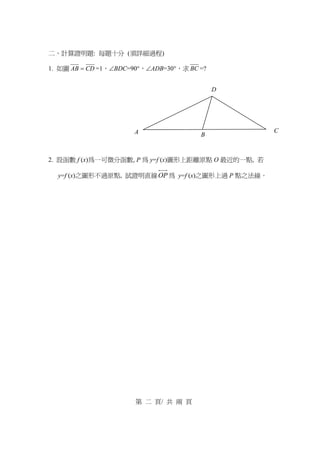 二、計算證明題: 每題十分 (須詳細過程)
1. 如圖 CDAB = =1，∠BDC=90°，∠ADB=30°，求 BC =?
2. 設函數 f (x)為一可微分函數, P 為 y=f (x)圖形上距離原點 O 最近的一點, 若
y=f (x)之圖形不過原點, 試證明直線OP 為 y=f (x)之圖形上過 P 點之法線。
第 二 頁/ 共 兩 頁
A
D
B
C
 