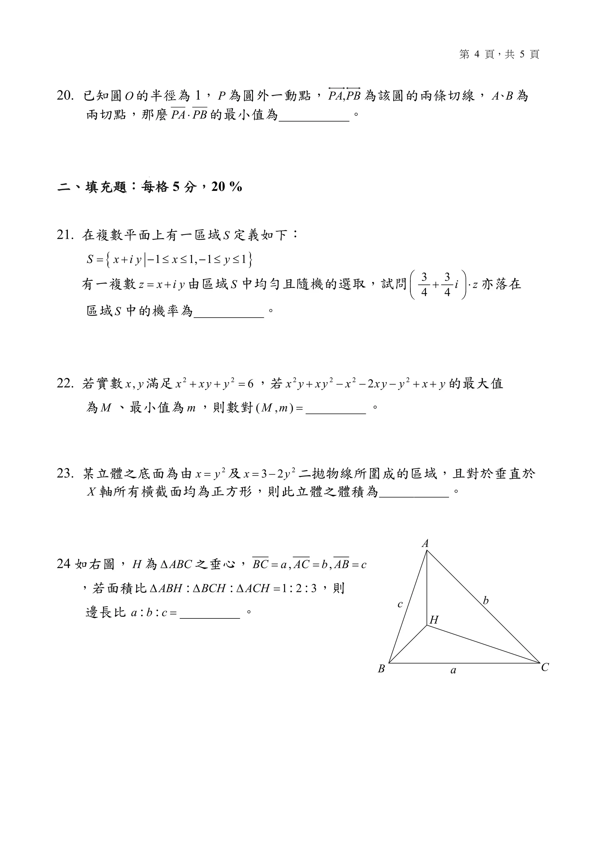 4 5
20. O 1 P PBPA, A B
PBPA⋅ __________
5 20 %
21. S
{ }1 1, 1 1S x i y x y= + − ≤ ≤ − ≤ ≤
z x i y= + S
3 3
4 4
i z
 
+ ⋅ 
 
S __________
22. ,x y 2 2
6x xy y+ + = 2 2 2 2
2x y xy x xy y x y+ − − − + +
M m ( , ) __________M m =
23. 2
x y= 2
3 2x y= −
X
24 H ABC∆ , ,BC a AC b AB c= = =
1 2 3: : : :ABH BCH ACH∆ ∆ ∆ =
__________: :a b c =
A
B Ca
bc
H
 