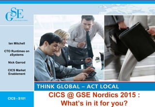 CICS @ GSE Nordics 2015 :
What’s in it for you?
Ian Mitchell
CTO Runtimes on
zSystems
Nick Garrod
CICS Market
Enablement
CICS - S101
 