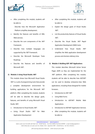 Catalogo LEN Formazione 2009/2010
Scheda di dettaglio
www.lenformazione.it – www.hrsystem.it
Sede e aule corsi: Via Golfo dei Poeti 1/A - 43100 Parma - tel. 0521.038411 fax 0521.038499 - e.mail: len@gruppolen.it
Sede distaccata con aule corsi: Via Nobel, 14/A – Quartiere SPIP - 43100 Parma - tel. 0521.1910311
LEN Learning Education Network - diritti riservati anno 2009
 After completing this module, students will
be able to:
Describe how the Microsoft Application
Platform simplifies development.
 Identify the features and benefits of XML
Web services.
 Describe the core components of the .NET
Framework.
 Describe how multiple languages are
supported by the .NET Framework.
 Describe the Microsoft Developer Tools
Roadmap.
 Describe the features and benefits of
Microsoft .NET.
2) Module 2: Using Visual Studio .NET
This module shows how Microsoft Visual Studio
.NET is a suite of programming tools that provide
a complete development environment for
building applications for the Microsoft .NET
platform. After completing this module, students
will be able to describe the design goals,
features, and benefits of using Microsoft Visual
Studio .NET.
 Introduction to Visual Studio .NET
 Using Visual Studio .NET for Web
Application Development
 After completing this module, students will
be able to:
 Explain the design goals of Visual Studio
.NET.
 List the productivity features of Visual Studio
.NET.
 Describe the Visual Studio .NET Rapid
Application Development (RAD) tools.
 Understand how Visual Studio .NET
simplifies the Web application development
process and shortens delivery time.
3) Module 3: Building ASP .NET Applications
This module describes Microsoft Active Server
Pages (ASP) as they are implemented for the
.NET platform. After completing this module,
students will be able to describe how ASP.NET
can be used to develop enterprise-class Web
applications, including those designed for mobile
browsers.
 Introduction to ASP .NET
 Using Web Forms
 Introduction to ASP.NET Mobile Web
Applications
 Introduction to ASP.NET Application Services
 After completing this module, students will
be able to:
 