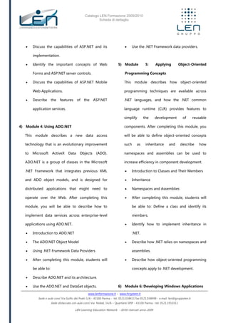 Catalogo LEN Formazione 2009/2010
Scheda di dettaglio
www.lenformazione.it – www.hrsystem.it
Sede e aule corsi: Via Golfo dei Poeti 1/A - 43100 Parma - tel. 0521.038411 fax 0521.038499 - e.mail: len@gruppolen.it
Sede distaccata con aule corsi: Via Nobel, 14/A – Quartiere SPIP - 43100 Parma - tel. 0521.1910311
LEN Learning Education Network - diritti riservati anno 2009
 Discuss the capabilities of ASP.NET and its
implementation.
 Identify the important concepts of Web
Forms and ASP.NET server controls.
 Discuss the capabilities of ASP.NET Mobile
Web Applications.
 Describe the features of the ASP.NET
application services.
4) Module 4: Using ADO.NET
This module describes a new data access
technology that is an evolutionary improvement
to Microsoft ActiveX Data Objects (ADO).
ADO.NET is a group of classes in the Microsoft
.NET Framework that integrates previous XML
and ADO object models, and is designed for
distributed applications that might need to
operate over the Web. After completing this
module, you will be able to describe how to
implement data services across enterprise-level
applications using ADO.NET.
 Introduction to ADO.NET
 The ADO.NET Object Model
 Using .NET Framework Data Providers
 After completing this module, students will
be able to:
 Describe ADO.NET and its architecture.
 Use the ADO.NET and DataSet objects.
 Use the .NET Framework data providers.
5) Module 5: Applying Object-Oriented
Programming Concepts
This module describes how object-oriented
programming techniques are available across
.NET languages, and how the .NET common
language runtime (CLR) provides features to
simplify the development of reusable
components. After completing this module, you
will be able to define object-oriented concepts
such as inheritance and describe how
namespaces and assemblies can be used to
increase efficiency in component development.
 Introduction to Classes and Their Members
 Inheritance
 Namespaces and Assemblies
 After completing this module, students will
be able to: Define a class and identify its
members.
 Identify how to implement inheritance in
.NET.
 Describe how .NET relies on namespaces and
assemblies.
 Describe how object-oriented programming
concepts apply to .NET development.
6) Module 6: Developing Windows Applications
 