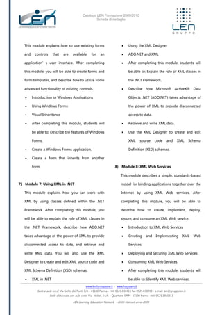 Catalogo LEN Formazione 2009/2010
Scheda di dettaglio
www.lenformazione.it – www.hrsystem.it
Sede e aule corsi: Via Golfo dei Poeti 1/A - 43100 Parma - tel. 0521.038411 fax 0521.038499 - e.mail: len@gruppolen.it
Sede distaccata con aule corsi: Via Nobel, 14/A – Quartiere SPIP - 43100 Parma - tel. 0521.1910311
LEN Learning Education Network - diritti riservati anno 2009
This module explains how to use existing forms
and controls that are available for an
application’s user interface. After completing
this module, you will be able to create forms and
form templates, and describe how to utilize some
advanced functionality of existing controls.
 Introduction to Windows Applications
 Using Windows Forms
 Visual Inheritance
 After completing this module, students will
be able to: Describe the features of Windows
Forms.
 Create a Windows Forms application.
 Create a form that inherits from another
form.
7) Module 7: Using XML in .NET
This module explains how you can work with
XML by using classes defined within the .NET
Framework. After completing this module, you
will be able to explain the role of XML classes in
the .NET Framework, describe how ADO.NET
takes advantage of the power of XML to provide
disconnected access to data, and retrieve and
write XML data. You will also use the XML
Designer to create and edit XML source code and
XML Schema Definition (XSD) schemas.
 XML in .NET
 Using the XML Designer
 ADO.NET and XML
 After completing this module, students will
be able to: Explain the role of XML classes in
the .NET Framework.
 Describe how Microsoft ActiveX® Data
Objects .NET (ADO.NET) takes advantage of
the power of XML to provide disconnected
access to data.
 Retrieve and write XML data.
 Use the XML Designer to create and edit
XML source code and XML Schema
Definition (XSD) schemas.
8) Module 8: XML Web Services
This module describes a simple, standards-based
model for binding applications together over the
Internet by using XML Web services. After
completing this module, you will be able to
describe how to create, implement, deploy,
secure, and consume an XML Web service.
 Introduction to XML Web Services
 Creating and Implementing XML Web
Services
 Deploying and Securing XML Web Services
 Consuming XML Web Services
 After completing this module, students will
be able to: Identify XML Web services.
 