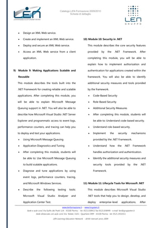 Catalogo LEN Formazione 2009/2010
Scheda di dettaglio
www.lenformazione.it – www.hrsystem.it
Sede e aule corsi: Via Golfo dei Poeti 1/A - 43100 Parma - tel. 0521.038411 fax 0521.038499 - e.mail: len@gruppolen.it
Sede distaccata con aule corsi: Via Nobel, 14/A – Quartiere SPIP - 43100 Parma - tel. 0521.1910311
LEN Learning Education Network - diritti riservati anno 2009
 Design an XML Web service.
 Create and implement an XML Web service.
 Deploy and secure an XML Web service.
 Access an XML Web service from a client
application.
9) Module 9: Making Applications Scalable and
Reusable
This module describes the tools built into the
.NET Framework for creating reliable and scalable
applications. After completing this module, you
will be able to explain Microsoft Message
Queuing support in .NET. You will also be able to
describe how Microsoft Visual Studio .NET Server
Explorer and programmatic access to event logs,
performance counters, and tracing can help you
to deploy and test your applications.
 Using Microsoft Message Queuing
 Application Diagnostics and Tuning
 After completing this module, students will
be able to: Use Microsoft Message Queuing
to build scalable applications.
 Diagnose and tune applications by using
event logs, performance counters, tracing,
and Microsoft Windows Services.
 Describe the following testing tools:
Microsoft Visual Studio Analyzer and
Application Center Test.
10) Module 10: Security in .NET
This module describes the core security features
provided by the .NET Framework. After
completing this module, you will be able to
explain how to implement authorization and
authentication for applications created within the
framework. You will also be able to identify
additional security measures and tools provided
by the framework.
 Code-Based Security
 Role-Based Security
 Additional Security Measures
 After completing this module, students will
be able to: Understand code-based security.
 Understand role-based security.
 Implement the security mechanisms
provided by the .NET Framework.
 Understand how the .NET Framework
handles authorization and authentication.
 Identify the additional security measures and
security tools provided by the .NET
Framework.
11) Module 11: Lifecycle Tools for Microsoft .NET
This module describes Microsoft Visual Studio
.NET tools that help you to design, develop, and
deploy enterprise-level applications. After
 