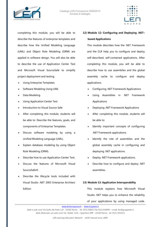 Catalogo LEN Formazione 2009/2010
Scheda di dettaglio
www.lenformazione.it – www.hrsystem.it
Sede e aule corsi: Via Golfo dei Poeti 1/A - 43100 Parma - tel. 0521.038411 fax 0521.038499 - e.mail: len@gruppolen.it
Sede distaccata con aule corsi: Via Nobel, 14/A – Quartiere SPIP - 43100 Parma - tel. 0521.1910311
LEN Learning Education Network - diritti riservati anno 2009
completing this module, you will be able to
describe the features of enterprise templates and
describe how the Unified Modeling Language
(UML) and Object Role Modeling (ORM) are
applied in software design. You will also be able
to describe the use of Application Center Test
and Microsoft Visual SourceSafe to simplify
project deployment and testing.
 Using Enterprise Templates
 Software Modeling Using UML
 Data Modeling
 Using Application Center Test
 Introduction to Visual Source Safe
 After completing this module, students will
be able to: Describe the features, goals, and
components of Enterprise Templates.
 Discuss software modeling by using a
Unified Modeling Language (UML).
 Explain database modeling by using Object
Role Modeling (ORM).
 Describe how to use Application Center Test.
 Discuss the features of Microsoft Visual
SourceSafe®.
 Describe the lifecycle tools included with
Visual Studio .NET 2003 Enterprise Architect
Edition
12) Module 12: Configuring and Deploying .NET–
based Applications
This module describes how the .NET Framework
and the CLR help you to configure and deploy
self-described, self-contained applications. After
completing this module, you will be able to
describe how to use assemblies and the global
assembly cache to configure and deploy
applications.
 Configuring .NET Framework Applications
 Using Assemblies in .NET Framework
Applications
 Deploying .NET Framework Applications
 After completing this module, students will
be able to:
 Identify important concepts of configuring
.NET Framework applications.
 Identify the role of assemblies and the
global assembly cache in configuring and
deploying .NET applications.
 Deploy .NET Framework applications.
 Describe how to configure and deploy .NET
assemblies.
13) Module 13: Application Interoperability
This module explains how Microsoft Visual
Studio .NET helps you to enhance the reliability
of your applications by using managed code.
 