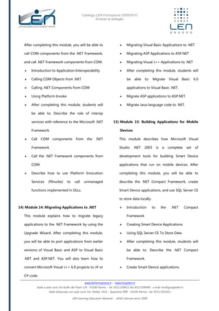 Catalogo LEN Formazione 2009/2010
Scheda di dettaglio
www.lenformazione.it – www.hrsystem.it
Sede e aule corsi: Via Golfo dei Poeti 1/A - 43100 Parma - tel. 0521.038411 fax 0521.038499 - e.mail: len@gruppolen.it
Sede distaccata con aule corsi: Via Nobel, 14/A – Quartiere SPIP - 43100 Parma - tel. 0521.1910311
LEN Learning Education Network - diritti riservati anno 2009
After completing this module, you will be able to
call COM components from the .NET Framework,
and call .NET Framework components from COM.
 Introduction to Application Interoperability
 Calling COM Objects from .NET
 Calling .NET Components from COM
 Using Platform Invoke
 After completing this module, students will
be able to: Describe the role of interop
services with reference to the Microsoft .NET
Framework.
 Call COM components from the .NET
Framework.
 Call the .NET Framework components from
COM.
 Describe how to use Platform Invocation
Services (PInvoke) to call unmanaged
functions implemented in DLLs.
14) Module 14: Migrating Applications to .NET
This module explains how to migrate legacy
applications to the .NET Framework by using the
Upgrade Wizard. After completing this module,
you will be able to port applications from earlier
versions of Visual Basic and ASP to Visual Basic
.NET and ASP.NET. You will also learn how to
convert Microsoft Visual J++ 6.0 projects to J# or
C# code.
 Migrating Visual Basic Applications to .NET
 Migrating ASP Applications to ASP.NET
 Migrating Visual J++ Applications to .NET
 After completing this module, students will
be able to: Migrate Visual Basic 6.0
applications to Visual Basic .NET.
 Migrate ASP applications to ASP.NET.
 Migrate Java-language code to .NET.
15) Module 15: Building Applications for Mobile
Devices
This module describes how Microsoft Visual
Studio .NET 2003 is a complete set of
development tools for building Smart Device
applications that run on mobile devices. After
completing this module, you will be able to
describe the .NET Compact Framework, create
Smart Device applications, and use SQL Server CE
to store data locally.
 Introduction to the .NET Compact
Framework
 Creating Smart Device Applications
 Using SQL Server CE To Store Data
 After completing this module, students will
be able to: Describe the .NET Compact
Framework.
 Create Smart Device applications.
 