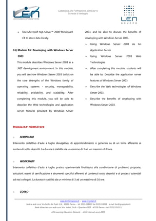 Catalogo LEN Formazione 2009/2010
Scheda di dettaglio
www.lenformazione.it – www.hrsystem.it
Sede e aule corsi: Via Golfo dei Poeti 1/A - 43100 Parma - tel. 0521.038411 fax 0521.038499 - e.mail: len@gruppolen.it
Sede distaccata con aule corsi: Via Nobel, 14/A – Quartiere SPIP - 43100 Parma - tel. 0521.1910311
LEN Learning Education Network - diritti riservati anno 2009
 Use Microsoft SQL Server™ 2000 Windows®
CE to store data locally.
16) Module 16: Developing with Windows Server
2003
This module describes Windows Server 2003 as a
.NET development environment. In this module,
you will see how Windows Server 2003 builds on
the core strengths of the Windows family of
operating systems - security, manageability,
reliability, availability, and scalability. After
completing this module, you will be able to
describe the Web technologies and application
server features provided by Windows Server
2003, and be able to discuss the benefits of
developing with Windows Server 2003.
 Using Windows Server 2003 As An
Application Server
 Using Windows Server 2003 Web
Technologies
 After completing this module, students will
be able to: Describe the application server
features of Windows Server 2003.
 Describe the Web technologies of Windows
Server 2003.
 Describe the benefits of developing with
Windows Server 2003.
MODALITA’ FORMATIVE
o SEMINARIO
Intervento collettivo d'aula a taglio divulgativo, di approfondimento o generico su di un tema afferente ai
contenuti sotto descritti. La durata è stabilita da un minimo di 3 ad un massimo di 8 ore.
o WORKSHOP
Intervento collettivo d'aula a taglio pratico sperimentale finalizzato alla condivisione di problemi, proposte,
soluzioni, esami di certificazione e strumenti specifici afferenti ai contenuti sotto descritti e ai processi aziendali
ad essi collegati. La durata è stabilità da un minimo di 3 ad un massimo di 16 ore.
o CORSO
 