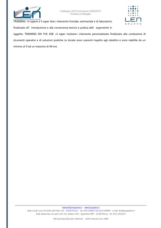 Catalogo LEN Formazione 2009/2010
Scheda di dettaglio
www.lenformazione.it – www.hrsystem.it
Sede e aule corsi: Via Golfo dei Poeti 1/A - 43100 Parma - tel. 0521.038411 fax 0521.038499 - e.mail: len@gruppolen.it
Sede distaccata con aule corsi: Via Nobel, 14/A – Quartiere SPIP - 43100 Parma - tel. 0521.1910311
LEN Learning Education Network - diritti riservati anno 2009
TRAINING: «il sapere e il saper fare» intervento frontale, seminariale e di laboratorio
finalizzato all’introduzione e alla conoscenza teorica e pratica dell’argomento in
oggetto. TRAINING ON THE JOB: «il saper risolvere» intervento personalizzato finalizzato alla conduzione di
strumenti operativi e di soluzioni pratiche Le durate sono coerenti rispetto agli obiettivi e sono stabilite da un
minimo di 9 ad un massimo di 40 ore.
 