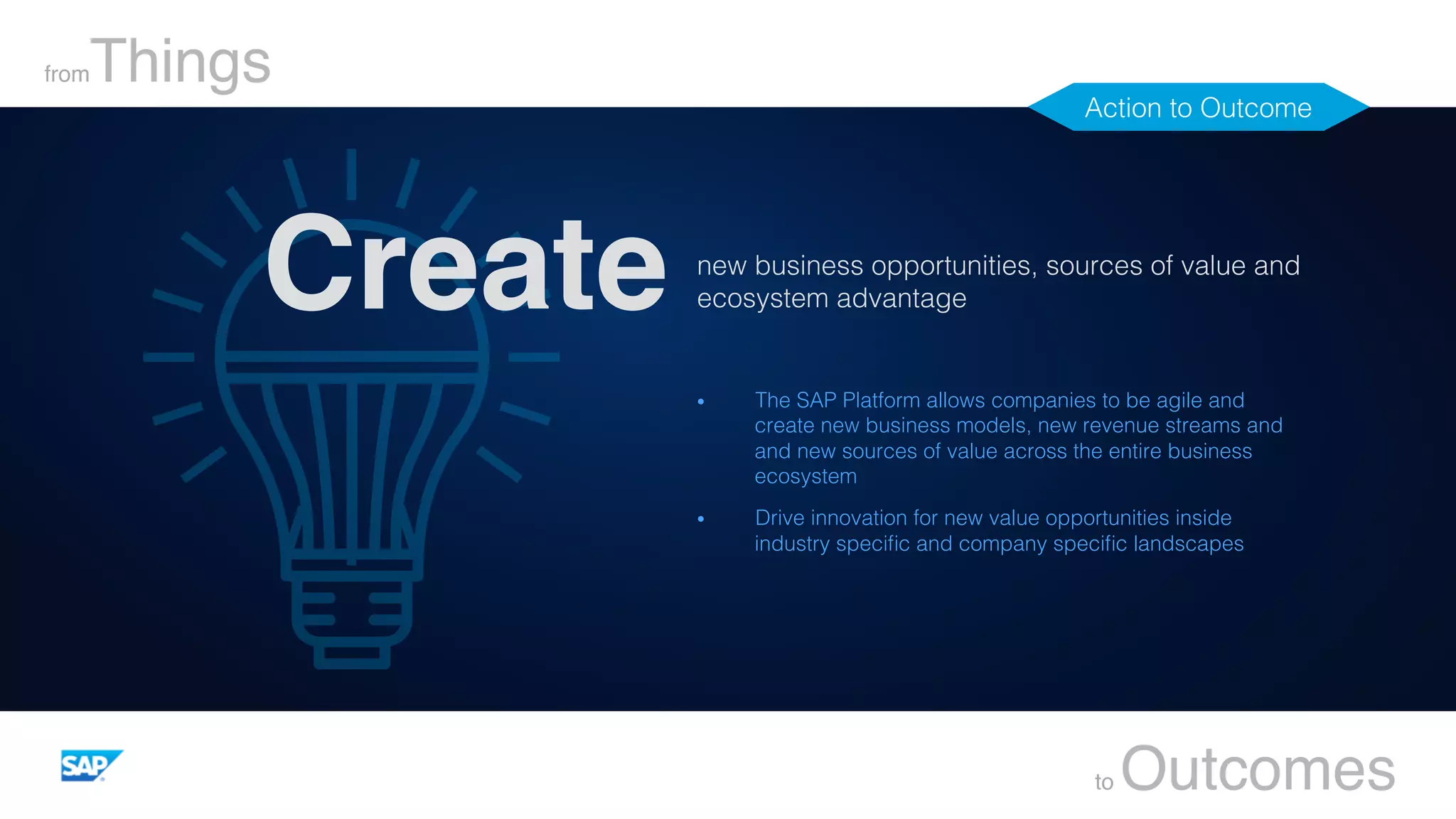 new business opportunities, sources of value and
ecosystem advantage !
fromThings
to Outcomes
Create
•  The SAP Platform allows companies to be agile and
create new business models, new revenue streams and
and new sources of value across the entire business
ecosystem!
•  Drive innovation for new value opportunities inside
industry speciﬁc and company speciﬁc landscapes!
Action to Outcome!
 
