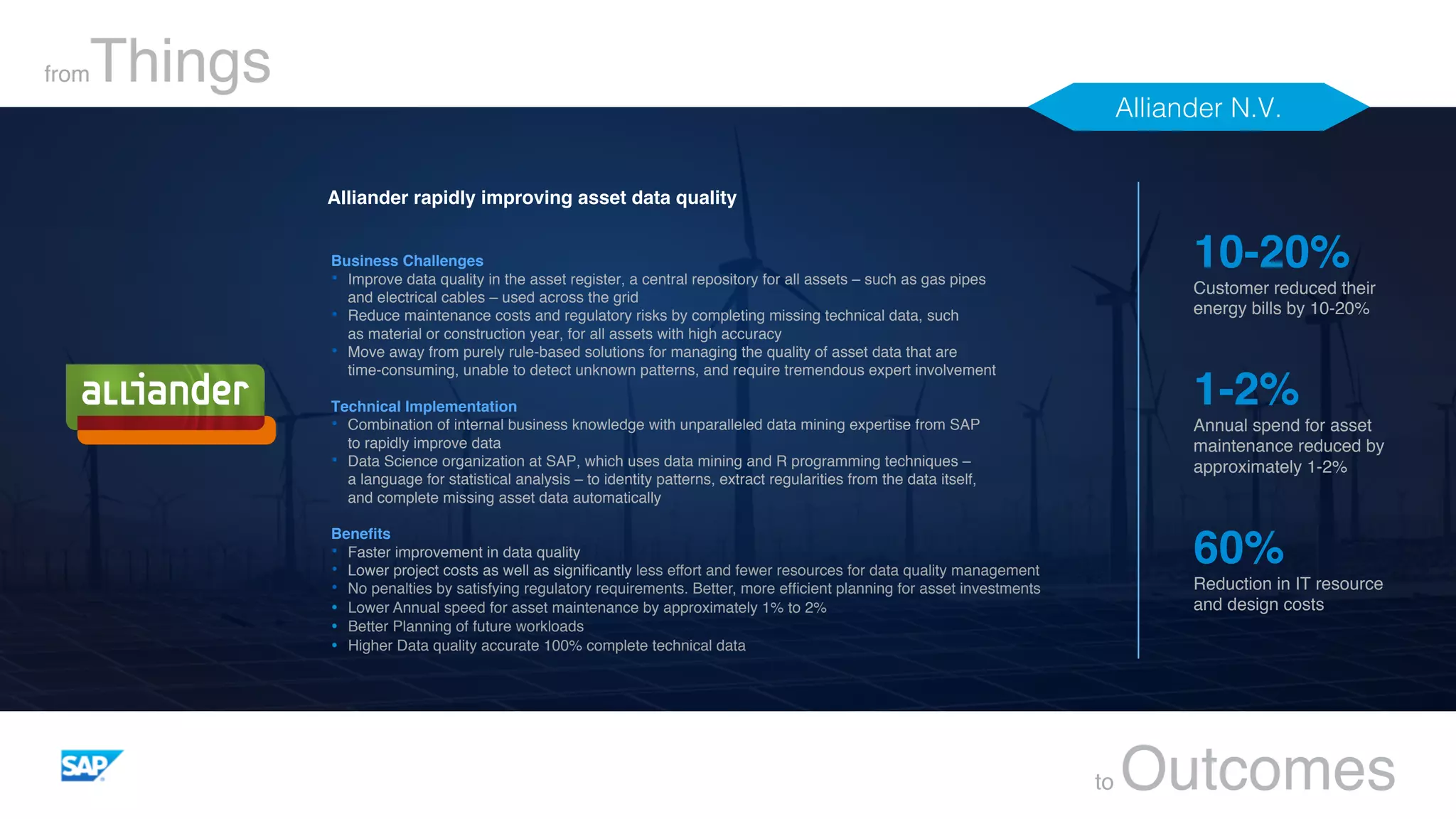 fromThings
to Outcomes
Business Challenges
•  Improve data quality in the asset register, a central repository for all assets – such as gas pipes  
and electrical cables – used across the grid
•  Reduce maintenance costs and regulatory risks by completing missing technical data, such  
as material or construction year, for all assets with high accuracy
•  Move away from purely rule-based solutions for managing the quality of asset data that are  
time-consuming, unable to detect unknown patterns, and require tremendous expert involvement
Technical Implementation
•  Combination of internal business knowledge with unparalleled data mining expertise from SAP  
to rapidly improve data
•  Data Science organization at SAP, which uses data mining and R programming techniques –  
a language for statistical analysis – to identity patterns, extract regularities from the data itself,  
and complete missing asset data automatically
Beneﬁts
•  Faster improvement in data quality
•  Lower project costs as well as signiﬁcantly less effort and fewer resources for data quality management
•  No penalties by satisfying regulatory requirements. Better, more efﬁcient planning for asset investments
Ÿ  Lower Annual speed for asset maintenance by approximately 1% to 2%
Ÿ  Better Planning of future workloads
Ÿ  Higher Data quality accurate 100% complete technical data
10-20%
Customer reduced their
energy bills by 10-20%
1-2%
Annual spend for asset
maintenance reduced by
approximately 1-2%
60%
Reduction in IT resource
and design costs
Alliander rapidly improving asset data quality
Alliander N.V.!
 