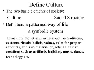 Define Culture
• The two basic elements of society:
  Culture                   Social Structure
• Definition: a patterned way of life
               a symbolic system
   It includes the set of practices such as traditions,
  customs, rituals, beliefs, values, rules for proper
  conducts, and also material objects: all human
  creations such as artifacts, building, music, dance,
  technology etc.
 