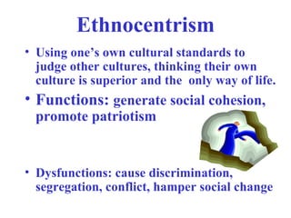 Ethnocentrism
• Using one’s own cultural standards to
  judge other cultures, thinking their own
  culture is superior and the only way of life.
• Functions: generate social cohesion,
  promote patriotism


• Dysfunctions: cause discrimination,
  segregation, conflict, hamper social change
 