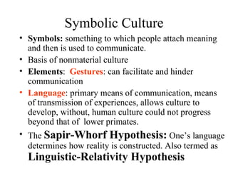 Symbolic Culture
• Symbols: something to which people attach meaning
  and then is used to communicate.
• Basis of nonmaterial culture
• Elements: Gestures: can facilitate and hinder
  communication
• Language: primary means of communication, means
  of transmission of experiences, allows culture to
  develop, without, human culture could not progress
  beyond that of lower primates.
• The Sapir-Whorf Hypothesis: One’s language
  determines how reality is constructed. Also termed as
  Linguistic-Relativity Hypothesis
 