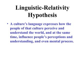 Linguistic-Relativity
         Hypothesis
• A culture’s language expresses how the
  people of that culture perceive and
  understand the world, and at the same
  time, influence people’s perceptions and
  understanding, and even mental process.
 