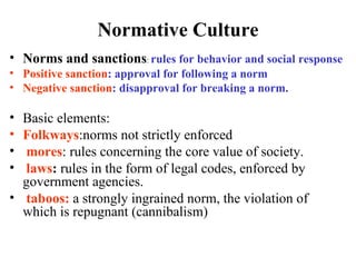 Normative Culture
• Norms and sanctions: rules for behavior and social response
• Positive sanction: approval for following a norm
• Negative sanction: disapproval for breaking a norm.

• Basic elements:
• Folkways:norms not strictly enforced
•  mores: rules concerning the core value of society.
•  laws: rules in the form of legal codes, enforced by
  government agencies.
• taboos: a strongly ingrained norm, the violation of
  which is repugnant (cannibalism)
 