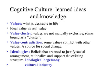 Cognitive Culture: learned ideas
          and knowledge
• Values: what is desirable in life
• Ideal value vs real value
• Value cluster: values are not mutually exclusive, some
  bound as a “cluster”.
• Value contradiction: some values conflict with other
  values. A source for social change.
• Ideologies: Beliefs that are used to justify social
  arrangement, rationalize and support the existing
  structure. Ideological hegemony
•            cultural industry
 