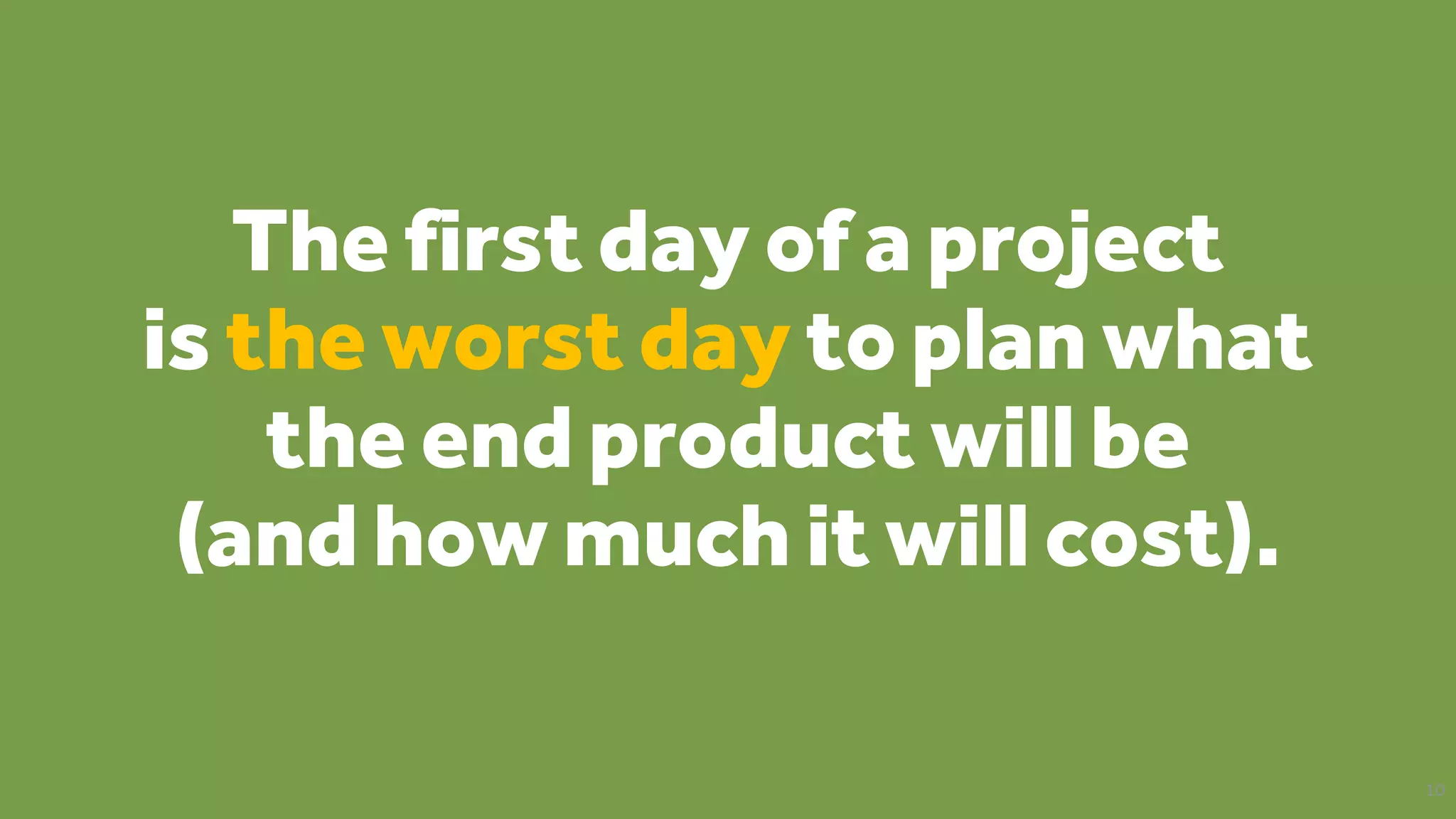 The first day of a project
is the worst day to plan what
the end product will be
(and how much it will cost).
10
 