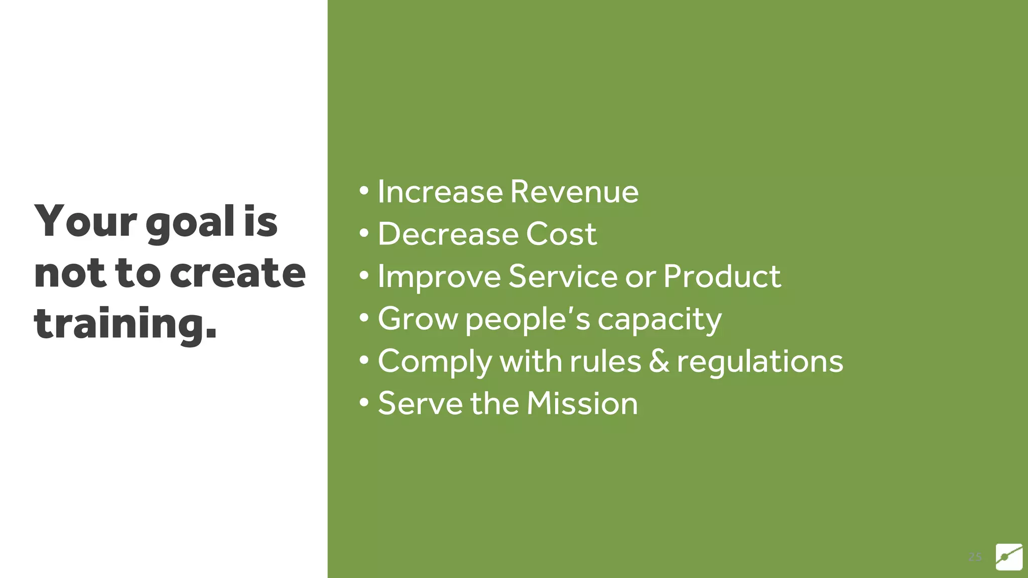 Your goal is
not to create
training.
• Increase Revenue
• Decrease Cost
• Improve Service or Product
• Grow people’s capacity
• Comply with rules & regulations
• Serve the Mission
25
 