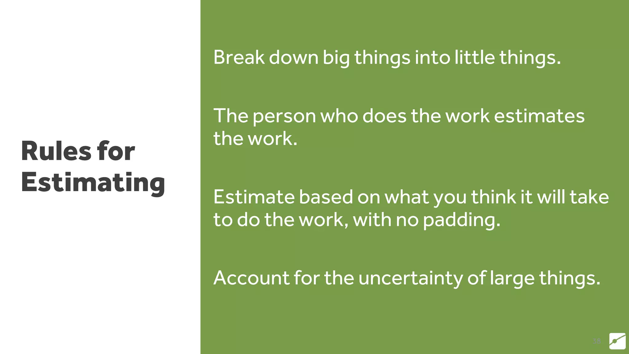 Rules for
Estimating
Break down big things into little things.
The person who does the work estimates
the work.
Estimate based on what you think it will take
to do the work, with no padding.
Account for the uncertainty of large things.
38
 