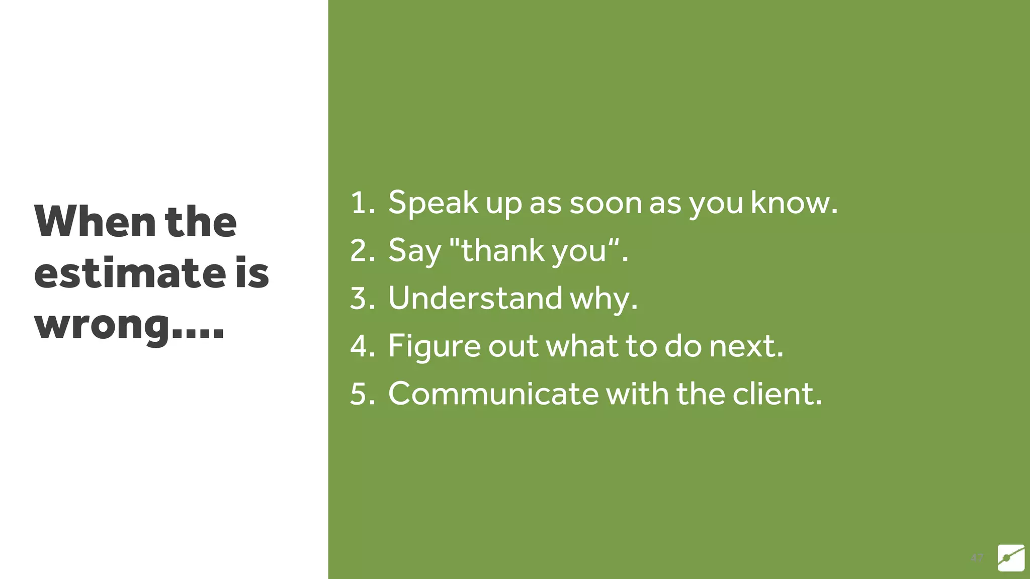 When the
estimate is
wrong....
1. Speak up as soon as you know.
2. Say "thank you“.
3. Understand why.
4. Figure out what to do next.
5. Communicate with the client.
47
 