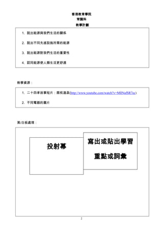 香港教育學院
常識科
教學計劃
2
1. 說出能源與我們生活的關係
2. 說出不同先進設施所需的能源
3. 說出能源對我們生活的重要性
4. 認同能源使人類生活更舒適
教學資源：
1. 二十四孝故事短片：扇枕溫衾(http://www.youtube.com/watch?v=MIlNafSR7ec)
2. 不同電器的圖片
黑/白板處理：
投射幕
寫出或貼出學習
重點或詞彙
 