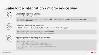 Salesforce Integration - microservice way
Configure Salesforce Connectors
CRUD Salesforce Objects, Bulk, Stream(Consumer) Rest API support
Applying Enterprise Integration Pattern
Generate Salesforce Objects
Maven Salesforce plugin
mvn camel-salesforce:generate -DclientId=id -DclientSecret=secret -DuserName=username
-Dpassword=password
salesforce:upsertSObject?sObjectIdName=Account
salesforce:CamelTestTopic&sObjectName=Account
<split id="_split1">
<jsonpath>recentItems</jsonpath>
<log id="_log3" message="${body}"/>
<to id="_to3" uri="direct:getOppDetail"/>
</split>
 