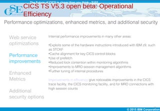 © 2015 IBM Corporation
The Future of CICS is closer than you think - S102
12
Web service
optimizations
Performance
improvements
Enhanced
Metrics
Additional
security options
CICS TS V5.3 open beta: Operational
Efficiency
Internal performance improvements in many other areas:
•Exploits some of the hardware instructions introduced with IBM z9, such
as STCKF
•Cache alignment for key CICS control blocks
•Use of prefetch
•Reduced lock contention within monitoring algorithms
•Improvements to MRO session management algorithms
•Further tuning of internal procedures
Improvements in efficiency give noticeable improvements in the CICS
trace facility, the CICS monitoring facility, and for MRO connections with
high session counts
Performance optimizations, enhanced metrics, and additional security
 