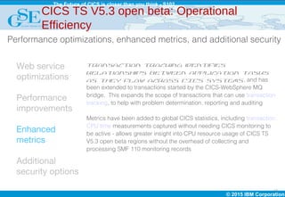 © 2015 IBM Corporation
The Future of CICS is closer than you think - S102
14
Web service
optimizations
Performance
improvements
Enhanced
metrics
Additional
security options
Transaction tracking identifies
relationships between application tasks
as they flow across CICS systems, and has
been extended to transactions started by the CICS-WebSphere MQ
bridge. This expands the scope of transactions that can use transaction
tracking, to help with problem determination, reporting and auditing
Metrics have been added to global CICS statistics, including transaction
CPU time measurements captured without needing CICS monitoring to
be active - allows greater insight into CPU resource usage of CICS TS
V5.3 open beta regions without the overhead of collecting and
processing SMF 110 monitoring records
CICS TS V5.3 open beta: Operational
Efficiency
Performance optimizations, enhanced metrics, and additional security
 