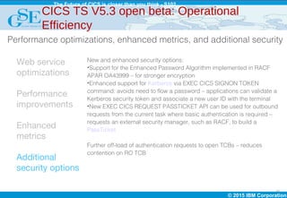 © 2015 IBM Corporation
The Future of CICS is closer than you think - S102
15
Web service
optimizations
Performance
improvements
Enhanced
metrics
Additional
security options
New and enhanced security options:
•Support for the Enhanced Password Algorithm implemented in RACF
APAR OA43999 – for stronger encryption
•Enhanced support for Kerberos via EXEC CICS SIGNON TOKEN
command: avoids need to flow a password – applications can validate a
Kerberos security token and associate a new user ID with the terminal
•New EXEC CICS REQUEST PASSTICKET API can be used for outbound
requests from the current task where basic authentication is required –
requests an external security manager, such as RACF, to build a
PassTicket
Further off-load of authentication requests to open TCBs – reduces
contention on RO TCB
CICS TS V5.3 open beta: Operational
Efficiency
Performance optimizations, enhanced metrics, and additional security
 