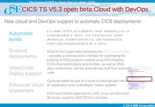 © 2015 IBM Corporation
The Future of CICS is closer than you think - S102
16
Automated
builds
Scripted
deployments
UrbanCode
Deploy support
Enhanced cloud
enablement
CICS TS V5.3 open beta:Cloud with DevOps
Cloud applications and bundles: a
convenient way to package and
manage components, resources,
and dependencies in CICS
CICS TS V5.3 open beta introduces the CICS Build Toolkit
– provides a command-line interface for automating the
building of CICS projects created using CICS Explorer.
CICS cloud applications and bundles, as well as OSGi
Java components, can be automatically built from source
code
Could be called as part of a script to automatically rebuild
an application when a developer makes updates
CICS build toolkit supported on z/OS, Linux and Microsoft
Windows; supports CICS TS V4.1 and later
New cloud and DevOps support to automate CICS deployments
 