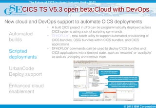 © 2015 IBM Corporation
The Future of CICS is closer than you think - S102
18
Automated
builds
Scripted
deployments
UrbanCode
Deploy support
Enhanced cloud
enablement
• A built CICS project in zFS can be programmatically deployed across
CICS systems using a set of scripting commands
• DFHDPLOY – new batch utility to support automated provisioning of
CICS bundles, OSGi bundles within CICS bundles, and CICS
applications
• DFHDPLOY commands can be used to deploy CICS bundles and
CICS applications into a desired state, such as ‘enabled’ or ‘available’
as well as undeploy and remove them
CICS TS V5.3 open beta:Cloud with DevOps
New cloud and DevOps support to automate CICS deployments
 