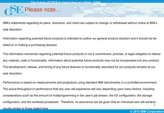 © 2015 IBM Corporation
The Future of CICS is closer than you think - S102
IBM’s statements regarding its plans, directions, and intent are subject to change or withdrawal without notice at IBM’s
sole discretion.
Information regarding potential future products is intended to outline our general product direction and it should not be
relied on in making a purchasing decision.
The information mentioned regarding potential future products is not a commitment, promise, or legal obligation to deliver
any material, code or functionality. Information about potential future products may not be incorporated into any contract.
The development, release, and timing of any future features or functionality described for our products remains at our
sole discretion.
Performance is based on measurements and projections using standard IBM benchmarks in a controlled environment.
The actual throughput or performance that any user will experience will vary depending upon many factors, including
considerations such as the amount of multiprogramming in the user’s job stream, the I/O configuration, the storage
configuration, and the workload processed. Therefore, no assurance can be given that an individual user will achieve
results similar to those stated here.
Please note…
2
 