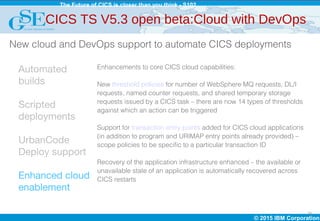 © 2015 IBM Corporation
The Future of CICS is closer than you think - S102
20
Automated
builds
Scripted
deployments
UrbanCode
Deploy support
Enhanced cloud
enablement
Enhancements to core CICS cloud capabilities:
New threshold policies for number of WebSphere MQ requests, DL/I
requests, named counter requests, and shared temporary storage
requests issued by a CICS task – there are now 14 types of thresholds
against which an action can be triggered
Support for transaction entry points added for CICS cloud applications
(in addition to program and URIMAP entry points already provided) –
scope policies to be specific to a particular transaction ID
Recovery of the application infrastructure enhanced – the available or
unavailable state of an application is automatically recovered across
CICS restarts
CICS TS V5.3 open beta:Cloud with DevOps
New cloud and DevOps support to automate CICS deployments
 