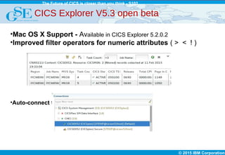 © 2015 IBM Corporation
The Future of CICS is closer than you think - S102
CICS Explorer V5.3 open beta
•Mac OS X Support - Available in CICS Explorer 5.2.0.2
•Improved filter operators for numeric attributes ( > < ! )
•Auto-connect to default connections
 