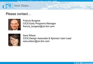 © 2015 IBM Corporation
The Future of CICS is closer than you think - S102
25
Next Steps…
Please contact…
Francis Burgess
CICS Early Programs Manager
francis_burgess@uk.ibm.com
Sara Wilson
CICS Design Associate & Sponsor User Lead
sara.wilson@uk.ibm.com
 