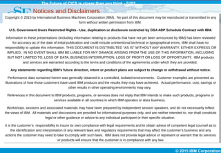 © 2015 IBM Corporation
The Future of CICS is closer than you think - S102
Notices and Disclaimers
Copyright © 2015 by International Business Machines Corporation (IBM). No part of this document may be reproduced or transmitted in any
form without written permission from IBM.
U.S. Government Users Restricted Rights - Use, duplication or disclosure restricted by GSA ADP Schedule Contract with IBM.
Information in these presentations (including information relating to products that have not yet been announced by IBM) has been reviewed
for accuracy as of the date of initial publication and could include unintentional technical or typographical errors. IBM shall have no
responsibility to update this information. THIS DOCUMENT IS DISTRIBUTED "AS IS" WITHOUT ANY WARRANTY, EITHER EXPRESS OR
IMPLIED. IN NO EVENT SHALL IBM BE LIABLE FOR ANY DAMAGE ARISING FROM THE USE OF THIS INFORMATION, INCLUDING
BUT NOT LIMITED TO, LOSS OF DATA, BUSINESS INTERRUPTION, LOSS OF PROFIT OR LOSS OF OPPORTUNITY. IBM products
and services are warranted according to the terms and conditions of the agreements under which they are provided.
Any statements regarding IBM's future direction, intent or product plans are subject to change or withdrawal without notice.
Performance data contained herein was generally obtained in a controlled, isolated environments. Customer examples are presented as
illustrations of how those customers have used IBM products and the results they may have achieved. Actual performance, cost, savings or
other results in other operating environments may vary.
References in this document to IBM products, programs, or services does not imply that IBM intends to make such products, programs or
services available in all countries in which IBM operates or does business.
Workshops, sessions and associated materials may have been prepared by independent session speakers, and do not necessarily reflect
the views of IBM. All materials and discussions are provided for informational purposes only, and are neither intended to, nor shall constitute
legal or other guidance or advice to any individual participant or their specific situation.
It is the customer’s responsibility to insure its own compliance with legal requirements and to obtain advice of competent legal counsel as to
the identification and interpretation of any relevant laws and regulatory requirements that may affect the customer’s business and any
actions the customer may need to take to comply with such laws. IBM does not provide legal advice or represent or warrant that its services
or products will ensure that the customer is in compliance with any law.
 