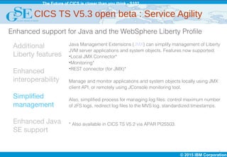 © 2015 IBM Corporation
The Future of CICS is closer than you think - S102
7
Additional
Liberty features
Enhanced
interoperability
Simplified
management
Enhanced Java
SE support
Java Management Extensions (JMX) can simplify management of Liberty
JVM server applications and system objects. Features now supported:
•Local JMX Connector*
•Monitoring*
•REST connector (for JMX)*
Manage and monitor applications and system objects locally using JMX
client API, or remotely using JConsole monitoring tool.
Also, simplified process for managing log files: control maximum number
of zFS logs, redirect log files to the MVS log, standardized timestamps.
* Also available in CICS TS V5.2 via APAR PI25503.
Enhanced support for Java and the WebSphere Liberty Profile
CICS TS V5.3 open beta : Service Agility
 