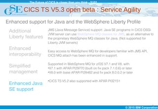 © 2015 IBM Corporation
The Future of CICS is closer than you think - S102
8
Additional
Liberty features
Enhanced
interoperability
Simplified
management
Enhanced Java
SE support
JMS (Java Message Service) support: Java SE programs in CICS OSGi
JVM server can use WebSphere MQ classes for JMS, as an alternative to
the proprietary WebSphere MQ classes for Java. (Not supported for
Liberty JVM servers)
Easy access to WebSphere MQ for developers familiar with JMS API,
CICS MQ attach has been enhanced in support.
Supported in WebSphere MQ for z/OS V7.1 and V8, with:
•V7.1 with APAR PI29770 (built on fix pack 7.1.0.6) or later
•V8.0 with base APAR PI28482 and fix pack 8.0.0.2 or later
•CICS TS V5.2 also supported with APAR PI32151
Enhanced support for Java and the WebSphere Liberty Profile
CICS TS V5.3 open beta : Service Agility
 