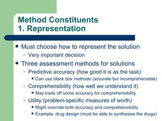 Method Constituents 1. Representation Must choose how to represent the solution Very important decision Three assessment methods for solutions Predictive accuracy (how good it is as the task) Can use black box methods (accurate but incomprehensible) Comprehensibility (how well we understand it) May trade off some accuracy for comprehensibility Utility (problem-specific measures of worth) Might override both accuracy and comprehensibility Example: drug design (must be able to synthesise the drugs) 