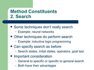 Method Constituents 2. Search  Some techniques don’t really search Example: neural networks Other techniques do perform search Example: inductive logic programming Can specify search as before Search states, initial states, operators, goal test Important consideration General to specific or specific to general search Both have their advantages 