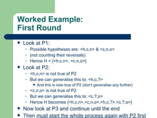 Worked Example: First Round Look at P1: Possible hypotheses are: <h,c,n> & <c,n,o> (not counting their reversals) Hence H = {<h,c,n>, <c,n,o>} Look at P2: <h,c,n> is not true of P2 But we can generalise this to: <h,c,?> And this is now true of P2 (don’t generalise any further) <c,n,o> is not true of P2 But we can generalise this to: <c,?,o> Hence H becomes {<h,c,n>,<c,n,o>,<h,c,?>,<c,?,o>} Now look at P3 and continue until the end Then  must start the whole process again with P2 first 