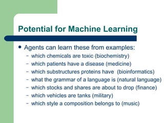 Potential for Machine Learning Agents can learn these from examples: which chemicals are toxic (biochemistry) which patients have a disease (medicine) which substructures proteins have  (bioinformatics) what the grammar of a language is (natural language) which stocks and shares are about to drop (finance) which vehicles are tanks (military) which style a composition belongs to (music) 