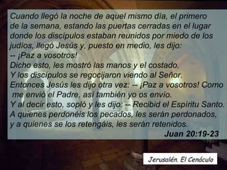 Cuando llegó la noche de aquel mismo día, el primero  de la semana, estando las puertas cerradas en el lugar  donde los discípulos estaban reunidos por miedo de los  judíos, llegó Jesús y, puesto en medio, les dijo:  -- ¡Paz a vosotros!  Dicho esto, les mostró las manos y el costado.  Y los discípulos se regocijaron viendo al Señor.   Entonces Jesús les dijo otra vez: -- ¡Paz a vosotros! Como me envió el Padre, así también yo os envío.  Y al decir esto, sopló y les dijo: -- Recibid el Espíritu Santo.  A quienes perdonéis los pecados, les serán perdonados,  y a quienes se los retengáis, les serán retenidos.  Juan 20:19-23  Jerusalén. El Cenáculo  