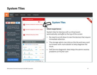IBM Systems Technical University © 2018 IBM Corporation
System Tiles
17
Tickets tab is US only
System Tiles
Client experience:
System tiles for devices with a critical event
automatically reshuffle to the top of the screen
• No need to scroll down to see the devices that require
immediate attention
• The storage admin can click on the tile and see a pull
out drawer with more details to help diagnose the
issue.
• Self Service diagnostic data helps the admin resolve
problems on his/her own
 