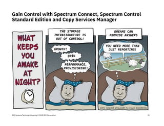 IBM Systems Technical University © 2018 IBM Corporation
Gain Control with Spectrum Connect, Spectrum Control
Standard Edition and Copy Services Manager
21
THE STORAGE
INFRASTRUCTURE IS
OUT OF CONTROL!
DREAMS CAN
PROVIDE ANSWERS
GROWTH!
YOU NEED MORE THAN
JUST REPORTING!
@#$%
PERFORMANCE,
PROVISIONING!
 
