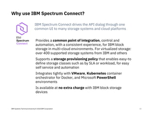 IBM Systems Technical University © 2018 IBM Corporation
Why use IBM Spectrum Connect?
23
Provides a common point of integration, control and
automation, with a consistent experience, for IBM block
storage in multi-cloud environments. For virtualized storage:
over 400 supported storage systems from IBM and others
Supports a storage provisioning policy that enables easy-to
define storage classes such as by SLA or workload, for easy
self service and automation
Integrates tightly with VMware, Kubernetes container
orchestrator for Docker, and Microsoft PowerShell
environments
Is available at no extra charge with IBM block storage
devices
IBM Spectrum Connect drives the API dialog through one
common UI to many storage systems and cloud platforms
 