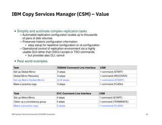 IBM Systems Technical University © 2018 IBM Corporation
Simplify and automate complex replication tasks
– Automated replication configuration scales up to thousands
of pairs of disk volumes
– Preserves historic configuration information
• easy setup for repetitive configuration or re-configuration
– Operational control of replication environment via a highly
usable GUI rather than DSCLI scripts or TSO commands
• but provides also CLI, csmcli
Real world examples
Task DS8000 Command Line Interface CSM
Set up Global Mirror 5 steps 1 command (START)
Global Mirror Recovery 4 steps 1 command (RECOVER)
Set up Metro Global Mirror 8-25 steps 1 command (START)
Make a practice copy 5 steps 1 command (FLASH)
Task SVC Command Line Interface CSM
Set up Metro Mirror 4 steps 1 command (START)
Clean up a consistency group 3 steps 1 command (TERMINATE)
Make a practice copy 5 steps 1 command (FLASH)
IBM Copy Services Manager (CSM) – Value
24
 
