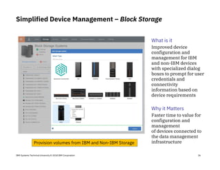 IBM Systems Technical University © 2018 IBM Corporation
Simplified Device Management – Block Storage
What is it
Improved device
configuration and
management for IBM
and non-IBM devices
with specialized dialog
boxes to prompt for user
credentials and
connectivity
information based on
device requirements
Why it Matters
Faster time to value for
configuration and
management
of devices connected to
the data management
infrastructure
26
Provision volumes from IBM and Non-IBM Storage
 