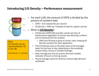 IBM Systems Technical University © 2018 IBM Corporation
Introducing I/O Density – Performance measurement
29
• For each LUN, the amount of IOPS is divided by the
amount of resident data
• IOPS = I/O (read/write) per second
• IO Density = IOPS per Terabyte of data for a given volume
• What is I/O Density?
• I/O Density (IOPS/TB) provides a level-set view of
performance regardless of volume size allowing a uniform
unit of measurement for analysis
• IOPS and TB tend to grow at similar rates, keeping IO
Density constant for each application
• The I/O Density value is the peak value of the averages
taken for the hour or day, depending on the sampling
chosen (Daily, Hourly or Sample Average).
• Daily Average has thus far proven the most reliable
indicator of future re-tiering results
• Hourly Average useful for brief but intense high-demand
workloads
*
Note:
I/O Density can be
represented per TB
or per GB
700 IOPS/TB = 0.7 IOPS/GB
 