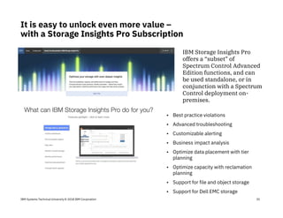 IBM Systems Technical University © 2018 IBM Corporation
It is easy to unlock even more value –
with a Storage Insights Pro Subscription
35
• Best practice violations
• Advanced troubleshooting
• Customizable alerting
• Business impact analysis
• Optimize data placement with tier
planning
• Optimize capacity with reclamation
planning
• Support for file and object storage
• Support for Dell EMC storage
IBM Storage Insights Pro
offers a “subset” of
Spectrum Control Advanced
Edition functions, and can
be used standalone, or in
conjunction with a Spectrum
Control deployment on-
premises.
 