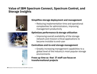 IBM Systems Technical University © 2018 IBM Corporation36
Value of IBM Spectrum Connect, Spectrum Control, and
Storage Insights
Simplifies storage deployment and management
– Reducing implementation time and operational
complexities for administrators, improving
management productivity
Optimizes performance & storage utilization
– Improving overall availability of the storage
network and mission-critical applications to
become invisible to end-user
Centralizes end-to-end storage management
– Greatly increasing management capabilities to a
global level of the industry's most popular storage
environments
Frees up time so that IT staff can focus on
transformational projects
 